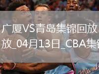 04月13日CBA季后賽1/4決賽G1 廣廈 - 青島 精彩鏡頭